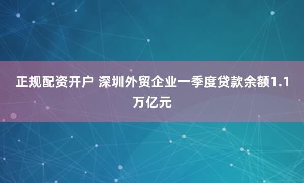 正规配资开户 深圳外贸企业一季度贷款余额1.1万亿元