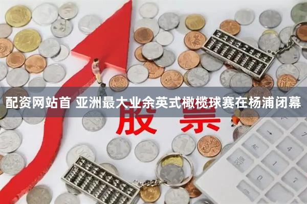 配资网站首 亚洲最大业余英式橄榄球赛在杨浦闭幕