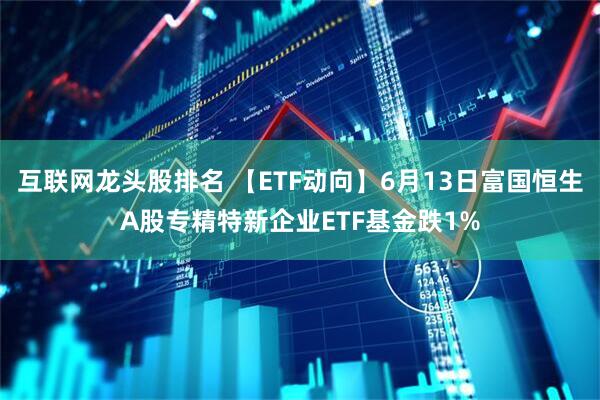 互联网龙头股排名 【ETF动向】6月13日富国恒生A股专精特新企业ETF基金跌1%