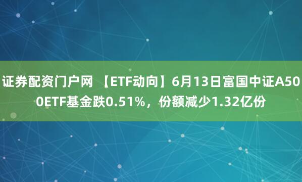 证券配资门户网 【ETF动向】6月13日富国中证A500ETF基金跌0.51%，份额减少1.32亿份