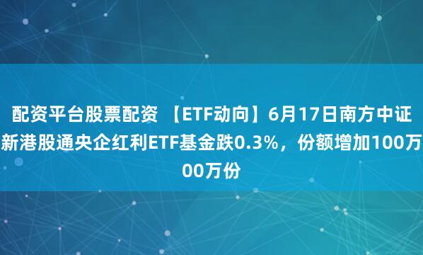 配资平台股票配资 【ETF动向】6月17日南方中证国新港股通央企红利ETF基金跌0.3%，份额增加100万份