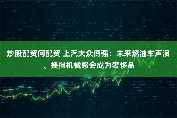 炒股配资问配资 上汽大众傅强：未来燃油车声浪、换挡机械感会成为奢侈品