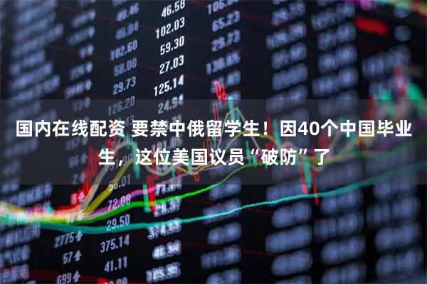 国内在线配资 要禁中俄留学生！因40个中国毕业生，这位美国议员“破防”了