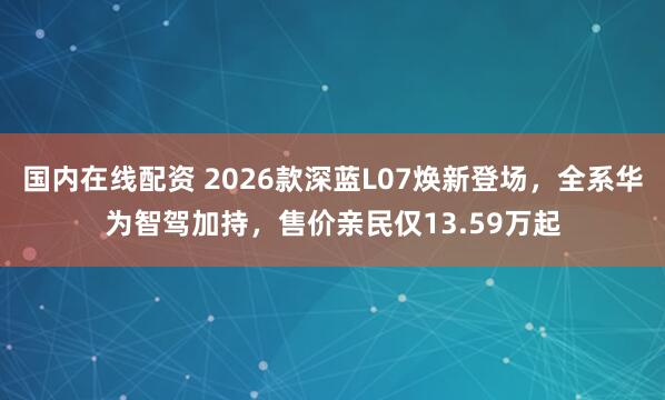 国内在线配资 2026款深蓝L07焕新登场，全系华为智驾加持，售价亲民仅13.59万起