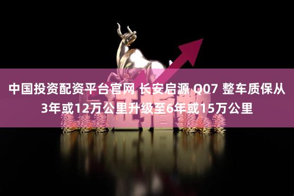 中国投资配资平台官网 长安启源 Q07 整车质保从3年或12万公里升级至6年或15万公里
