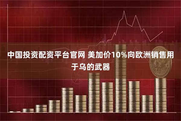 中国投资配资平台官网 美加价10%向欧洲销售用于乌的武器