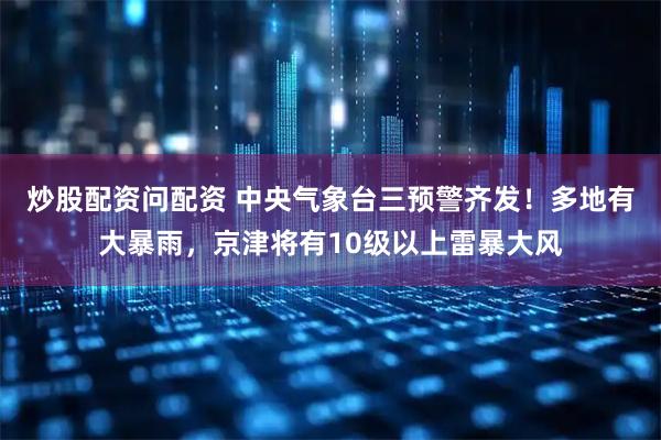 炒股配资问配资 中央气象台三预警齐发！多地有大暴雨，京津将有10级以上雷暴大风