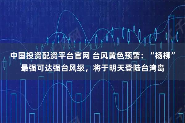 中国投资配资平台官网 台风黄色预警：“杨柳”最强可达强台风级，将于明天登陆台湾岛