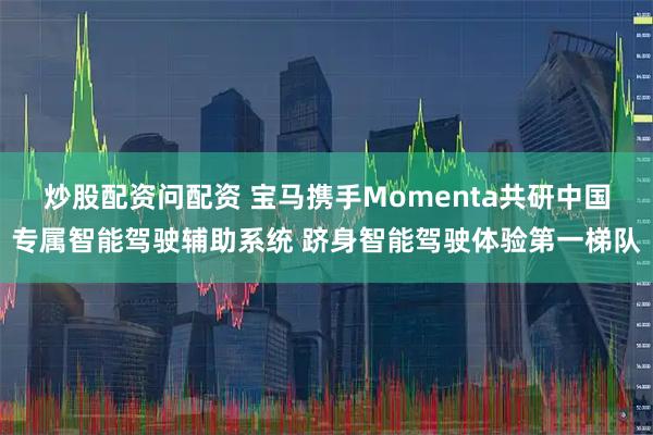炒股配资问配资 宝马携手Momenta共研中国专属智能驾驶辅助系统 跻身智能驾驶体验第一梯队