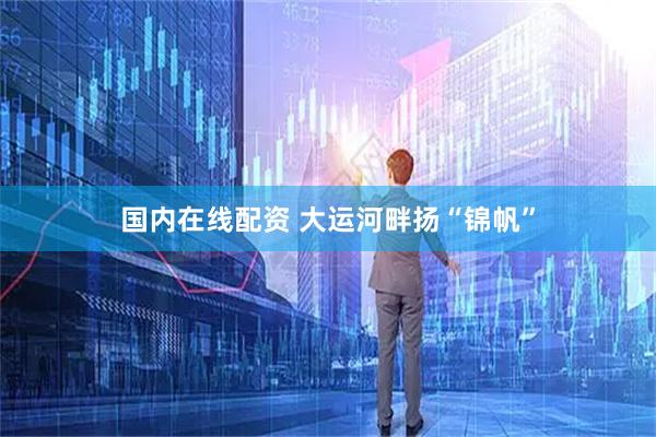 国内在线配资 大运河畔扬“锦帆”