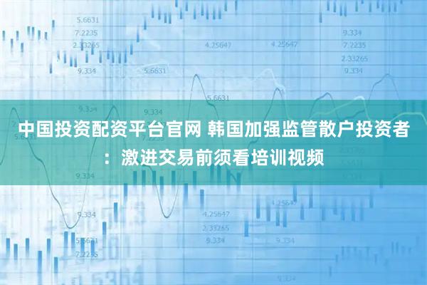中国投资配资平台官网 韩国加强监管散户投资者：激进交易前须看培训视频