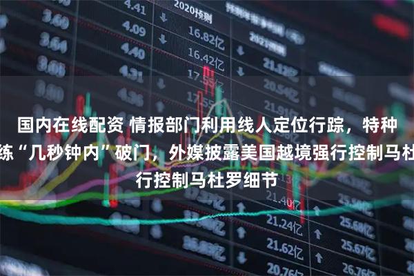 国内在线配资 情报部门利用线人定位行踪，特种部队演练“几秒钟内”破门，外媒披露美国越境强行控制马杜罗细节